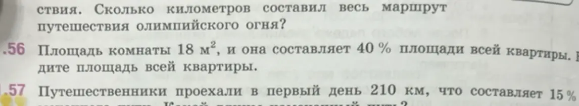 Реши задачи: 56. Найди площадь всей квартиры, если площадь комнаты 18 м², и она составляет 40% площади всей квартиры. 57. Найди длину намеченного пути, если путешественники проехали в первый день 210 км, что составляет 15%.