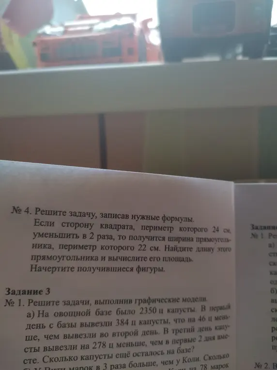 Реши задачу №4: если сторону квадрата, периметр которого 24 см, уменьшить в 2 раза, то получится ширина прямоугольника, периметр которого 22 см. Найди длину этого прямоугольника и вычисли его площадь. Начерти получившиеся фигуры. И реши задачу №1, а: На овощной базе было 2350 ц капусты. В первый день с базы вывезли 384 ц капусты, что на 46 ц меньше, чем вывезли во второй день. В третий день капусты вывезли на 278 ц меньше, чем в первые 2 дня вместе. Сколько капусты ещё осталось на базе?
