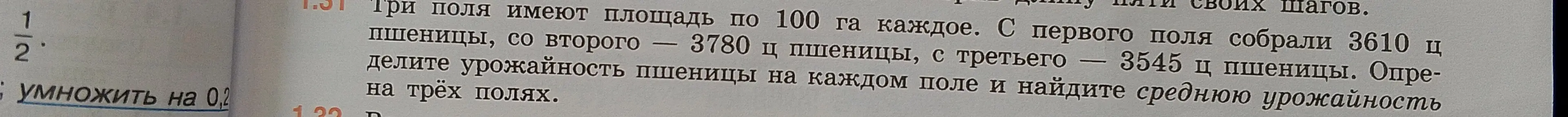 Ты просишь умножить дробь 1/2 на 0,2, а также определить урожайность пшеницы на каждом поле и найти среднюю урожайность на трёх полях, если три поля имеют площадь по 100 га каждое, с первого поля собрали 3610 ц пшеницы, со второго – 3780 ц пшеницы, с третьего – 3545 ц пшеницы.