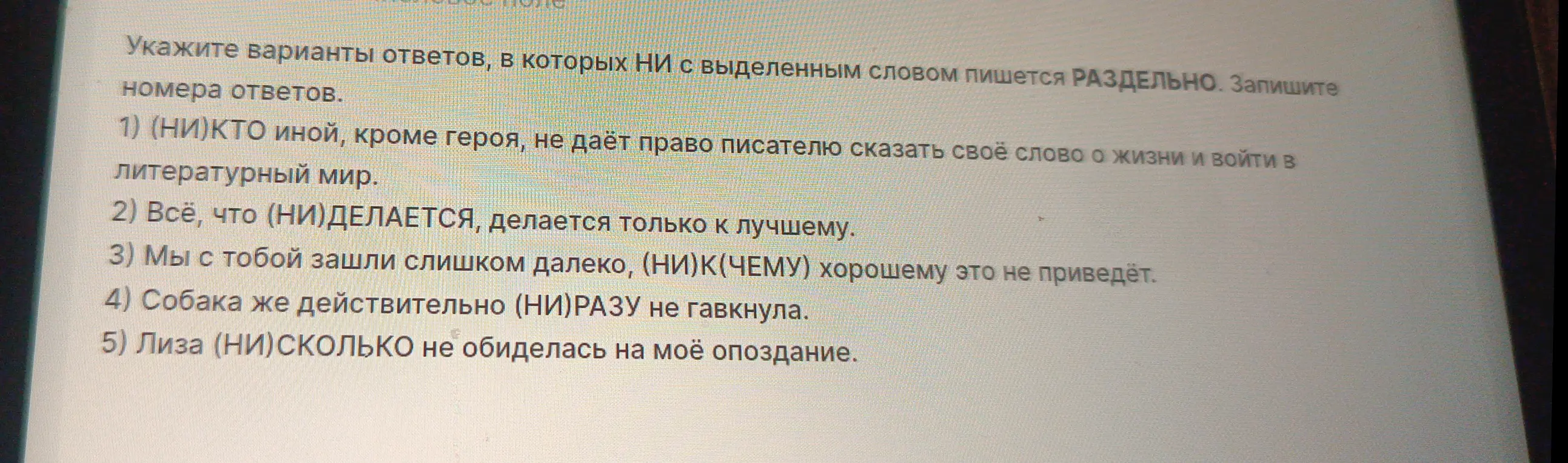 Укажи варианты ответов, в которых НИ с выделенным словом пишется РАЗДЕЛЬНО в предложении "(НИ)КТО иной, кроме героя, не даёт право писателю сказать своё слово о жизни и войти в литературный мир".