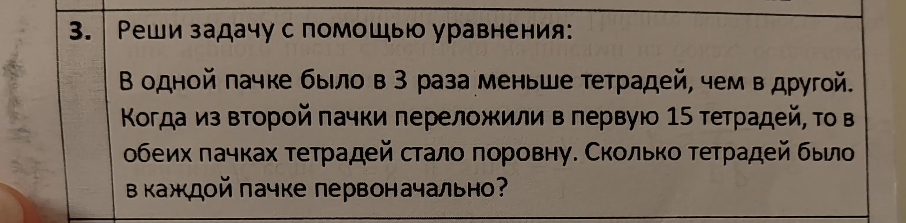 Реши задачу: В одной пачке было в 3 раза меньше тетрадей, чем в другой. Когда из второй пачки переложили в первую 15 тетрадей, то в обеих пачках тетрадей стало поровну. Сколько тетрадей было в каждой пачке первоначально?