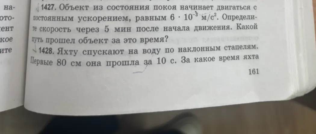 Реши задачи: 1427. Объект из состояния покоя начинает двигаться с постоянным ускорением, равным 6 * 10^-3 м/с². Определи, какой путь прошел объект за 5 мин? 1428. Яхту спускают на воду, первые 80 см она прошла за 10 с. За какое время яхта пройдёт 160 см?
