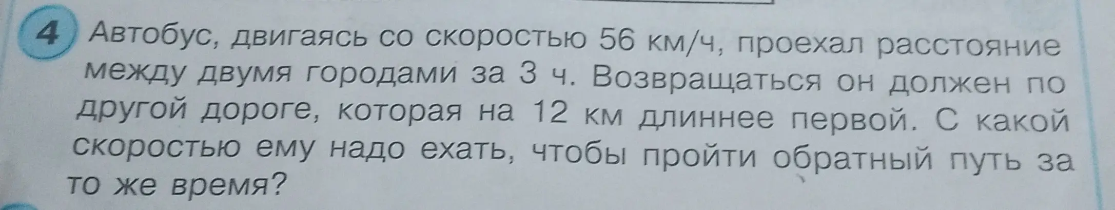 Помоги мне решить задачу: Автобус, двигаясь со скоростью 56 км/ч, проехал расстояние между двумя городами за 3 ч. Возвращаться он должен по другой дороге, которая на 12 км длиннее первой. С какой скоростью ему надо ехать, чтобы пройти обратный путь за то же время?