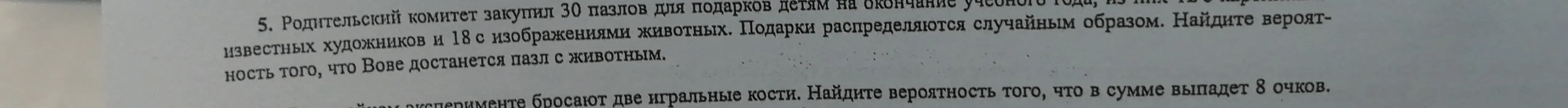 Реши задачу: Родительский комитет закупил 30 пазлов, из них 18 с животными. Найди вероятность, что Вове достанется пазл с животным. Найди вероятность того, что в сумме выпадет 8 очков при броске двух игральных костей.
