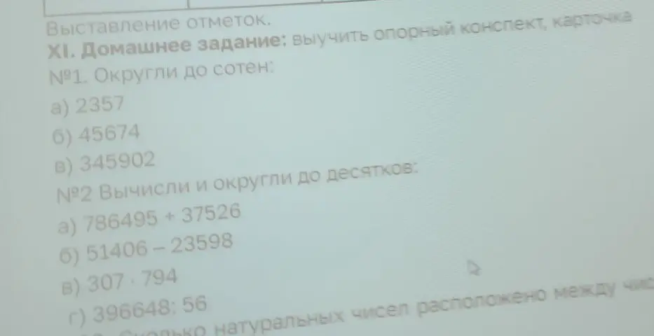 Ты просишь округлить до сотен числа: 2357, 45674, 345902. Также просишь вычислить и округлить до десятков выражения: 786495 + 37526, 51406-23598, 307*794, 396648:56
