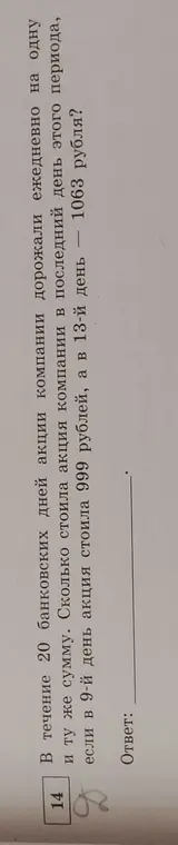 Ты просишь вычислить, сколько стоила акция компании в последний день периода, если известно, что она дорожала ежедневно на одну и ту же сумму, а в 9-й день стоила 999 рублей, а в 13-й день - 1063 рубля.