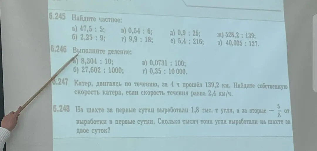 Реши примеры: 6.245 a) 47,5: 5; 6.246 a) 8,304: 10; 6.247 Катер, двигаясь по течению, за 4 ч прошёл 139,2 км. Найдите собственную скорость катера, если скорость течения равна 2,4 км/ч; 6.248 На шахте за первые сутки выработали 1,8 тыс. т угля, а за вторые - 5/8 от выработки в первые сутки. Сколько тысяч тонн угля выработали на шахте за двое суток?