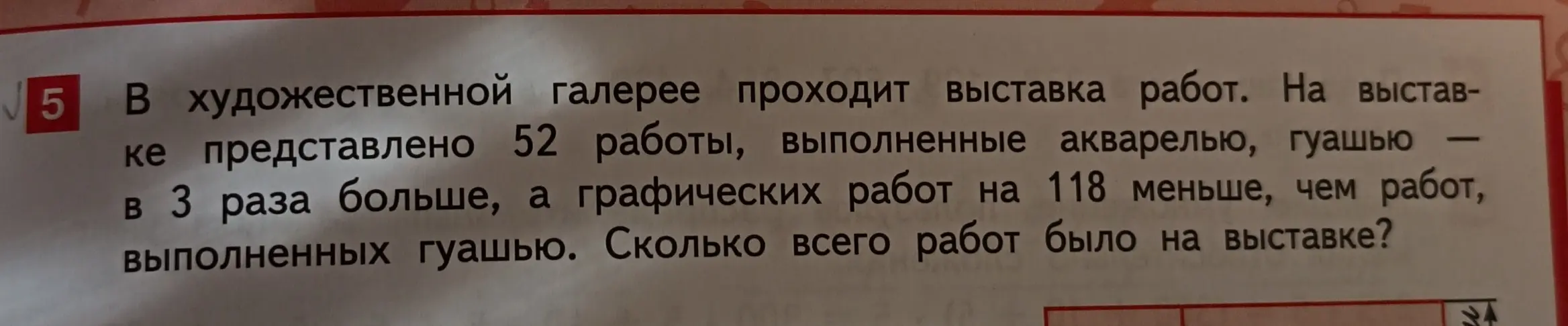 Ты просишь решить задачу: 'В художественной галерее проходит выставка работ. На выставке представлено 52 работы, выполненные акварелью, гуашью в 3 раза больше, а графических работ на 118 меньше, чем работ, выполненных гуашью. Сколько всего работ было на выставке?'