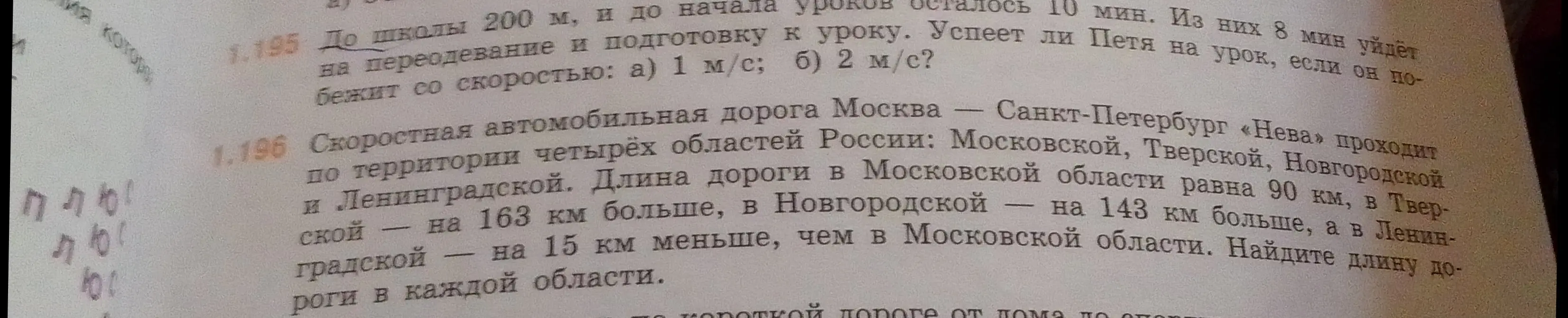 Реши задачу 1.195: до школы 200 м, и до начала уроков осталось 10 мин. Из них 8 мин уйдет на переодевание и подготовку к уроку. Успеет ли Петя на урок, если он побежит со скоростью: а) 1 м/с и задачу 1.196: Найди длину дороги в каждой области, если длина дороги в Московской области равна 90 км, в Тверской на 163 км больше, в Новгородской на 143 км больше, а в Ленинградской на 15 км меньше, чем в Московской области.