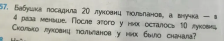 Реши задачу: 'Бабушка посадила 20 луковиц тюльпанов, а внучка - в 4 раза меньше. После этого у них осталось 10 луковиц. Сколько луковиц тюльпанов у них было сначала?'