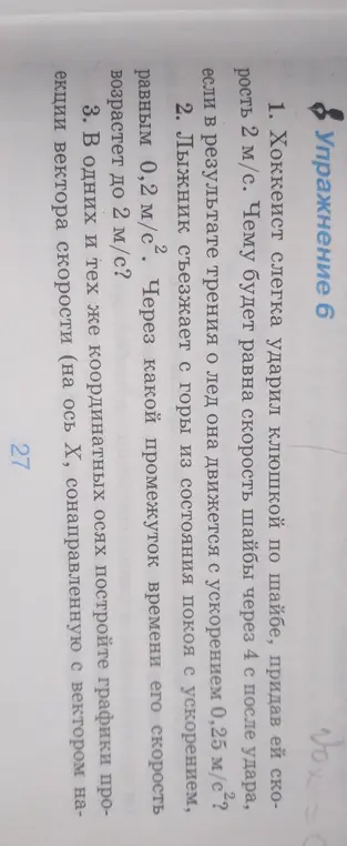 Можешь помочь мне решить задачи 1, 2 и 3 из упражнения 6? Хоккеист слегка ударил клюшкой по шайбе, придав ей скорость 2 м/с. Чему будет равна скорость шайбы через 4 с после удара, если в результате трения о лед она движется с ускорением 0,25 м/с²?