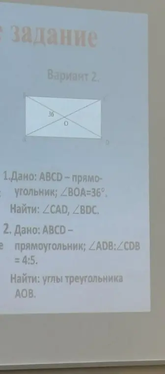 Помоги решить задачи по геометрии: 1) В прямоугольнике ABCD угол BOA равен 36 градусов. Найди углы CAD и BDC; 2) В прямоугольнике ABCD отношение углов ADB к CDB равно 4:5. Найди углы треугольника AOB.