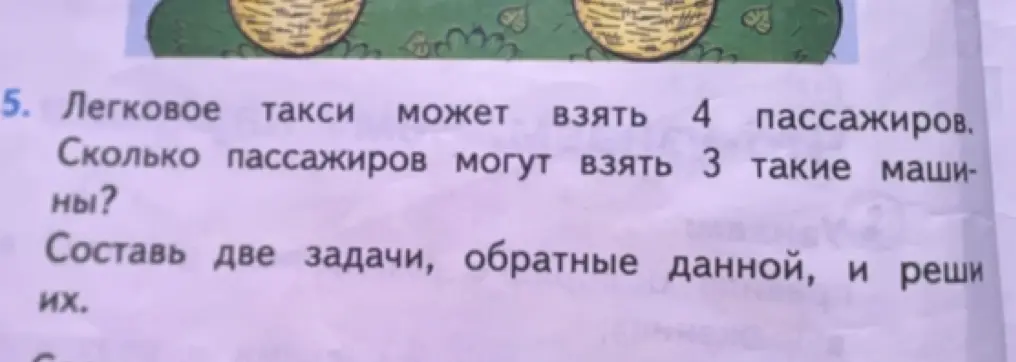 Составь две задачи, обратные данной: "Легковое такси может взять 4 пассажиров. Сколько пассажиров могут взять 3 такие машины?" и реши их.