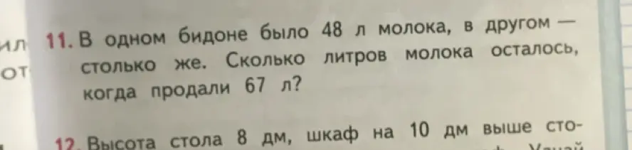 Ты просишь решить задачи: 1) в одном бидоне было 48 л молока, в другом столько же. Сколько литров молока осталось, когда продали 67 л? 2) высота стола 8 дм, шкаф на 10 дм выше стола. Найди высоту шкафа