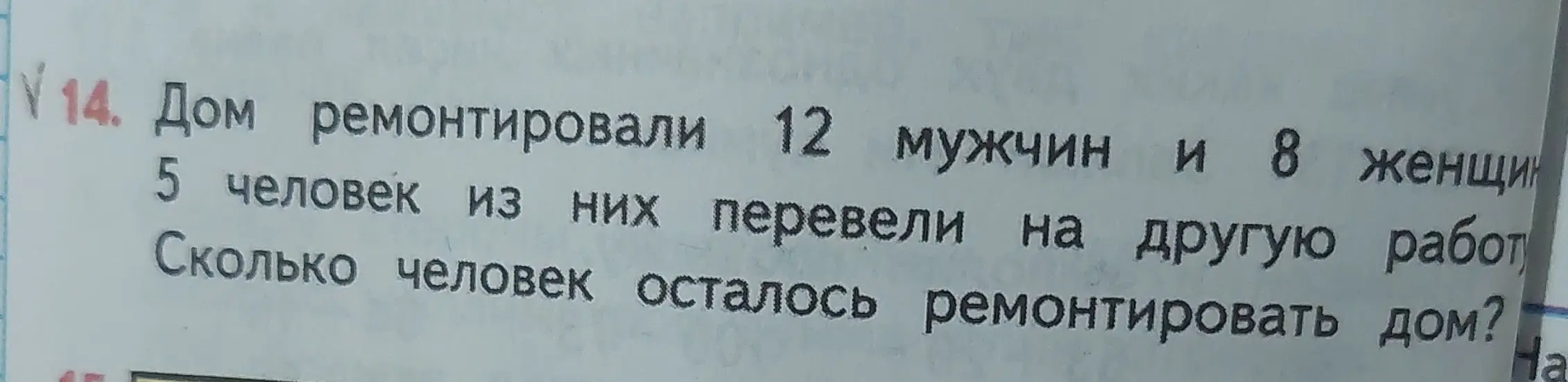 Помоги решить задачу: Дом ремонтировали 12 мужчин и 8 женщин, 5 человек из них перевели на другую работу. Сколько человек осталось ремонтировать дом?