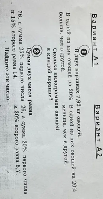 Реши задачи из вариантов А1 и А2: 1) В двух корзинах 7,92 кг овощей. В одной из них овощей на 20% больше, чем в другой. Сколько килограммов овощей в каждой корзине? 2) Сумма двух чисел равна 76, а сумма 25% первого числа и 15% второго равна 14. Найдите эти числа.