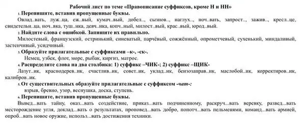 Выполни упражнение, в котором нужно переписать слова, вставив пропущенные буквы, найти слова с ошибкой и записать их правильно, образовать прилагательные с суффиксами -к-, -ск-, распределить слова на два столбика: 1) суффикс -ЧИК-; 2) суффикс -ЩИК-, от существительных образовать прилагательные с суффиксом -чат-, переписать, вставив пропущенные буквы.