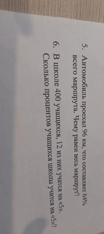 Помоги решить задачи: 5. Автомобиль проехал 96 км, что составляет 64% всего маршрута. Чему равен весь маршрут? 6. В школе 400 учащихся, 12 из них учатся на «5». Сколько процентов учащихся школы учится на «5»?