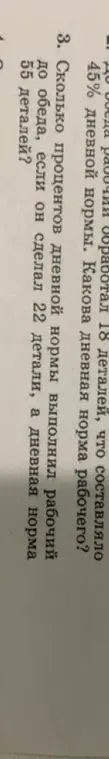 Помоги решить задачу: Какова дневная норма рабочего, если до обеда рабочий обработал 18 деталей, что составляло 45% дневной нормы? Сколько процентов дневной нормы выполнил рабочий до обеда, если он сделал 22 детали, а дневная норма 55 деталей?
