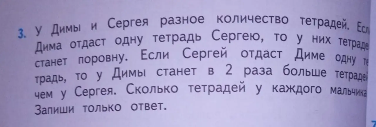 Ты просишь меня решить задачу: "У Димы и Сергея разное количество тетрадей. Если Дима отдаст одну тетрадь Сергею, то у них тетрадей станет поровну. Если Сергей отдаст Диме одну тетрадь, то у Димы станет в 2 раза больше тетрадей, чем у Сергея. Сколько тетрадей у каждого мальчика? Запиши только ответ."