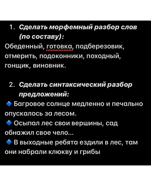 Ты просишь сделать морфемный разбор слов "Обеденный, готовка, подберезовик, отмерить, подоконники, походный, гонщик, виновник" и синтаксический разбор предложений "Багровое солнце медленно и печально опускалось за лесом, Осыпал лес свои вершины, сад обнажил свое чело..., В выходные ребята ездили в лес, там они набрали клюкву и грибы"