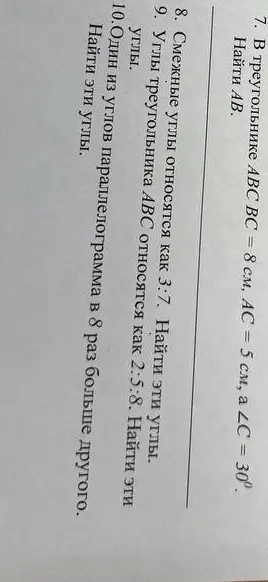 Реши задачи по геометрии: 7. Найди AB, если в треугольнике ABC BC = 8 см, AC = 5 см, ∠C = 30°; 8. Смежные углы относятся как 3:7, найди эти углы; 9. Углы треугольника ABC относятся как 2:5:8, найди эти углы; 10. Один из углов параллелограмма в 8 раз больше другого, найди эти углы.