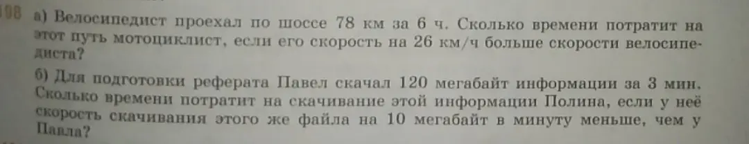 Ты просишь меня решить задачи: а) Велосипедист проехал по шоссе 78 км за 6 ч. Сколько времени потратит на этот путь мотоциклист, если его скорость на 26 км/ч больше скорости велосипедиста? б) Для подготовки реферата Павел скачал 120 мегабайт информации за 3 мин. Сколько времени потратит на скачивание этой информации Полина, если у неё скорость скачивания этого же файла на 10 мегабайт в минуту меньше, чем у Павла?