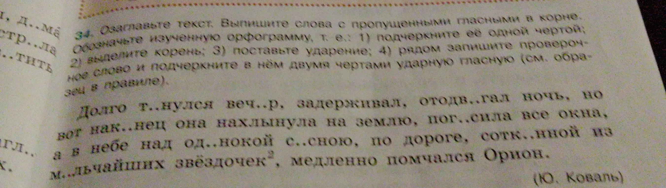 Мне нужно выписать слова с пропущенными гласными в корне, обозначить изученную орфограмму, выделить корень, поставить ударение и рядом записать проверочное слово и подчеркнуть в нём двумя чертами ударную гласную из текста «Долго т..нулся веч..р, задерживал, отодв..гал ночь, но вот нак..нец она нахлынула на землю, пог..сила все окна, а в небе над од..нокой с..сною, по дороге, сотк..нной из м..льчайших звездочек, медленно помчался Орион»