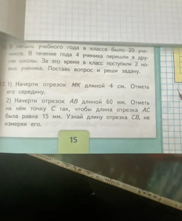 Помоги решить задачу: В начале учебного года в классе было 20 учеников. В течение года 4 ученика перешли в другие школы. За это время в класс поступили 2 новых ученика. Поставь вопрос и реши задачу; Начерти отрезок МК длиной 4 см. Отметь его середину.