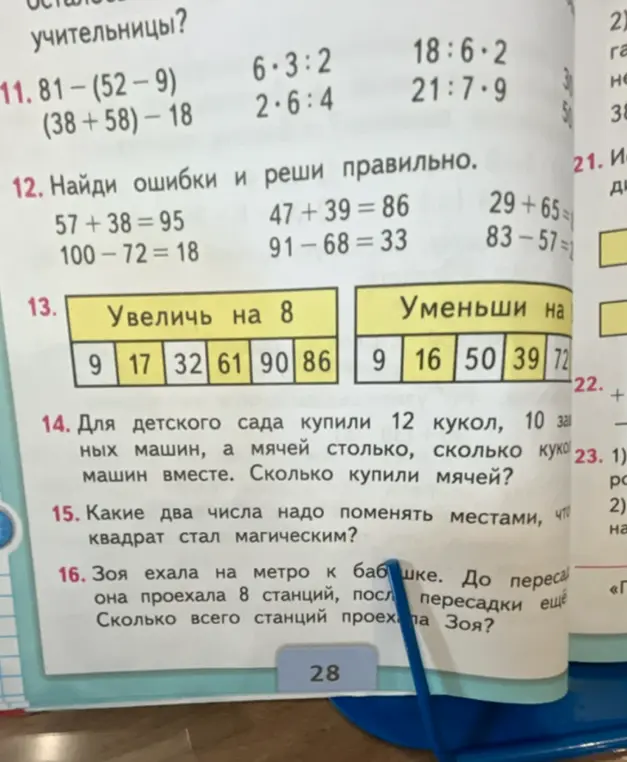 Реши примеры и задачи: 81-(52-9), (38+58)-18, 6*3:2, 2*6:4, 18:6*2, 21:7*9; найди ошибки и реши правильно примеры 57 +38 = 95, 47 +39 = 86, 29+65=, 100-72-18, 91-68=33, 83-57=; увеличь на 8 числа: 9, 17, 32, 61, 90, 86 и уменьши на 9 числа: 9, 16, 50, 39, 72; для детского сада купили 12 кукол, 10 машин, а мячей столько, сколько кукол и машин вместе. Сколько купили мячей?; какие два числа надо поменять местами, что квадрат стал магическим?; Зоя ехала на метро к бабушке. До пересадки она проехала 8 станций, после пересадки ещё. Сколько всего станций проехала Зоя?