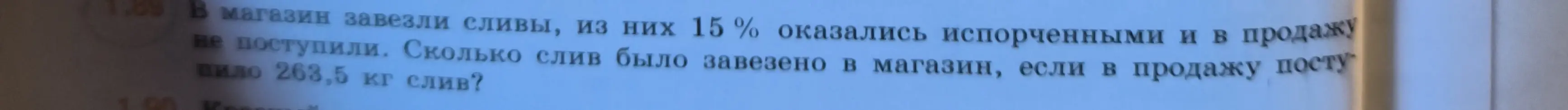 Помоги решить задачу: В магазин завезли сливы, из них 15% оказались испорченными и в продажу не поступили. Сколько слив было завезено в магазин, если в продажу поступило 263,5 кг слив?