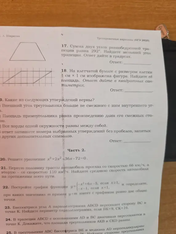 Помоги мне решить задачи: 17) Сумма двух углов равнобедренной трапеции равна 292 градуса. Найди меньший угол трапеции. 18) Найди площадь фигуры. 19) Какие из следующих утверждений верны? 20) Реши уравнение. 21) Найди среднюю скорость автомобиля. 22) Построй график функции. 23) Найдите периметр параллелограмма. 24) Докажите, что площади треугольников равны. 25) Найдите стороны треугольника.