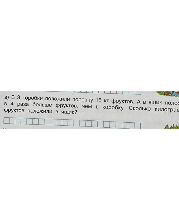 Помоги решить задачу: В 3 коробки положили поровну 15 кг фруктов. А в ящик положили в 4 раза больше фруктов, чем в коробку. Сколько килограммов фруктов положили в ящик?