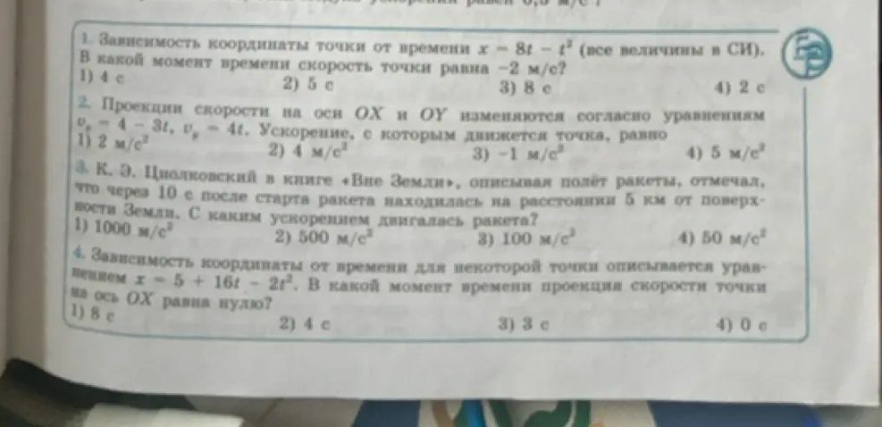 Реши задачу по физике: 1. Найди момент времени, когда скорость точки равна -2 м/с, если зависимость координаты точки от времени x = 8t - t². 2. Определи ускорение, с которым движется точка, если проекции скорости на оси OX и OY изменяются согласно уравнениям v_x = 4 - 3t, v_y = 4t. 3. Найди ускорение ракеты, если через 10 с после старта ракета находилась на расстоянии 5 км от поверхности Земли. 4. Определи момент времени, когда проекция скорости точки на ось OX равна нулю, если зависимость координаты от времени описывается уравнением x = 5 + 16t - 2t²