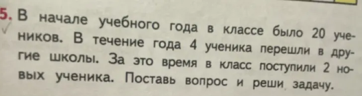 Поставь вопрос и реши задачу: в начале учебного года в классе было 20 учеников, в течение года 4 ученика перешли в другие школы, за это время в класс поступили 2 новых ученика.