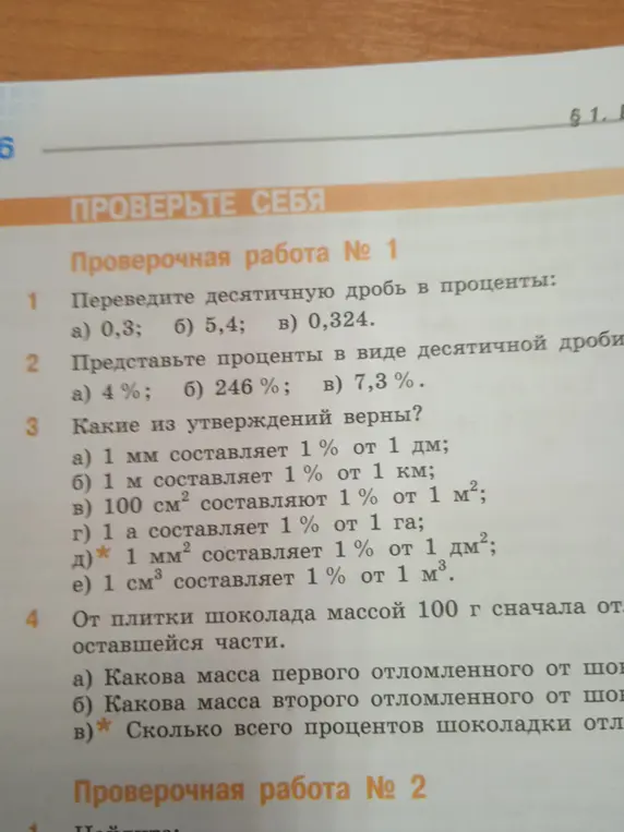 Помоги мне решить задачи: 1. Переведи десятичную дробь 0,3 в проценты. 2. Представь 4% в виде десятичной дроби. 3. Какие из утверждений верны? а) 1 мм составляет 1% от 1 дм. 4. От плитки шоколада массой 100 г сначала отломили 40%, а затем 25% от оставшейся части. а) Какова масса первого отломленного от шоколада куска?