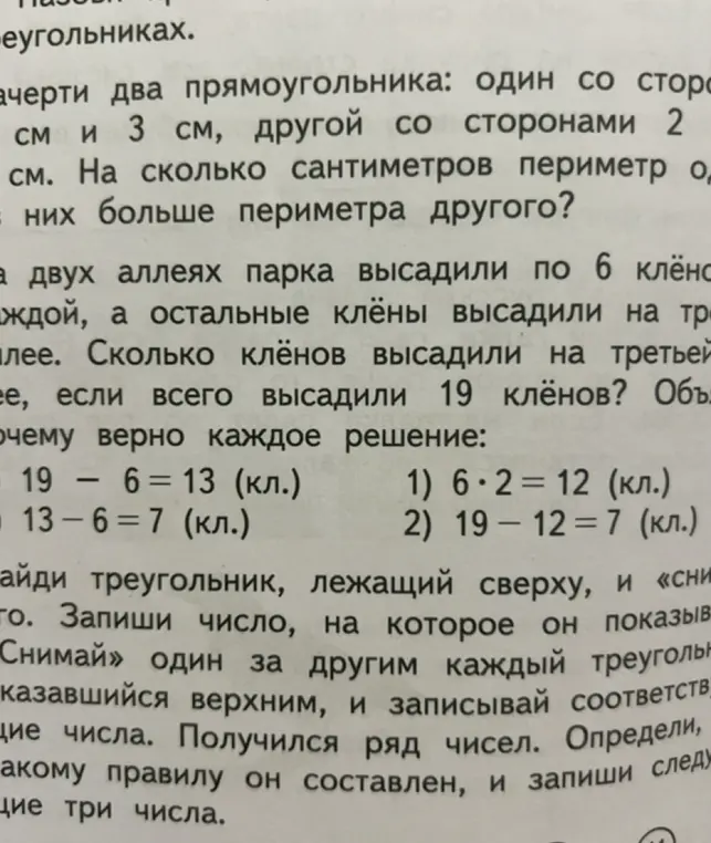Помоги решить задачи: 1) Начерти два прямоугольника: один со сторонами 5 см и 3 см, другой со сторонами 2 см. На сколько сантиметров периметр одного из них больше периметра другого? 2) На двух аллеях парка высадили по 6 клёнов на каждой, а остальные клёны высадили на третьей аллее. Сколько клёнов высадили на третьей аллее, если всего высадили 19 клёнов? 3) Найди треугольник, лежащий сверху, и «снимай» один за другим каждый треугольник, оказавшийся верхним, и записывай соответствующие числа. Получился ряд чисел. Определи, по какому правилу он составлен, и запиши следующие три числа.