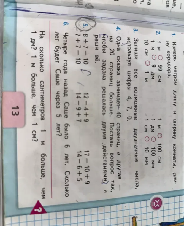 Реши примеры: 8 + 7 - 10, 7 + 7 - 10, 12 - 4 + 9, 17 - 10 + 9, 14 - 9 + 7, 14 - 6 + 5. Четыре года назад Саше было 6 лет. Сколько лет будет Саше через 5 лет? На сколько сантиметров 1 м больше, чем 1 дм?