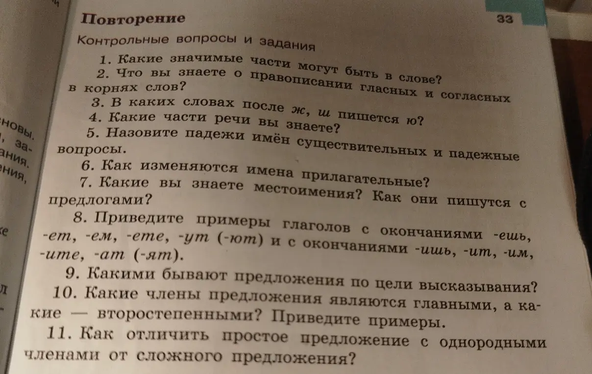 Ответь на вопросы: Какие значимые части могут быть в слове; Что вы знаете о правописании гласных и согласных в корнях слов; В каких словах после ж, ш пишется ю; Какие части речи вы знаете; Назовите падежи имён существительных и падежные вопросы; Как изменяются имена прилагательные; Какие вы знаете местоимения; Как они пишутся с предлогами; Приведите примеры глаголов с окончаниями -ешь, -ет, -ем, -ете, -ут (-ют) и с окончаниями -ишь, -ит, -им, -ите, -ат (-ят); Какими бывают предложения по цели высказывания; Какие члены предложения являются главными, а какие - второстепенными; Как отличить простое предложение с однородными членами от сложного предложения?