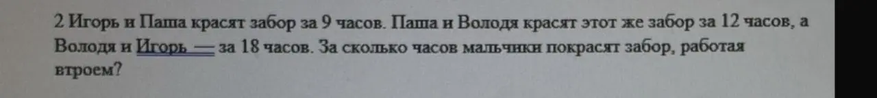 Ты просишь меня решить задачу: "Игорь и Паша красят забор за 9 часов. Паша и Володя красят этот же забор за 12 часов, а Володя и Игорь — за 18 часов. За сколько часов мальчики покрасят забор, работая втроем?"