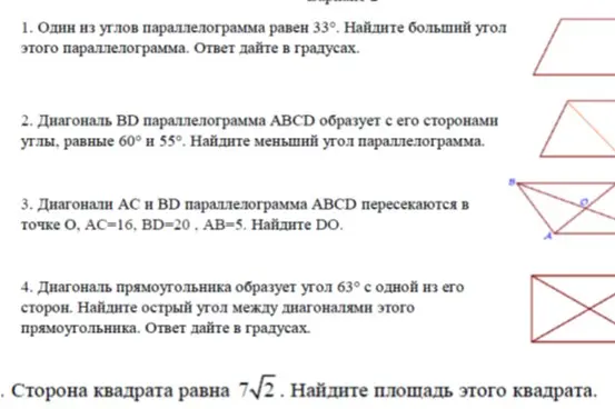 Реши задачи по геометрии: 1. Найди больший угол параллелограмма, если один из его углов равен 33 градуса. 2. Найди меньший угол параллелограмма, если диагональ образует с его сторонами углы 60 и 55 градусов. 3. Найди DO, если диагонали AC и BD параллелограмма ABCD пересекаются в точке O, AC=16, BD=20, AB=5. 4. Найди острый угол между диагоналями прямоугольника, если диагональ образует угол 63 градуса с одной из его сторон. 5. Найди площадь квадрата, если его сторона равна 7√2.