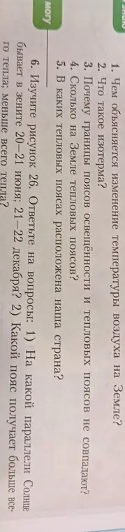 Ответь на вопросы по географии: 1) чем объясняется изменение температуры воздуха на Земле? 2) что такое изотерма? 3) почему границы поясов освещённости и тепловых поясов не совпадают? 4) сколько на Земле тепловых поясов? 5) в каких тепловых поясах расположена наша страна? 6) на какой параллели солнце бывает в зените 20-21 июня, 21-22 декабря? Какой пояс получает больше всего тепла, меньше всего тепла?