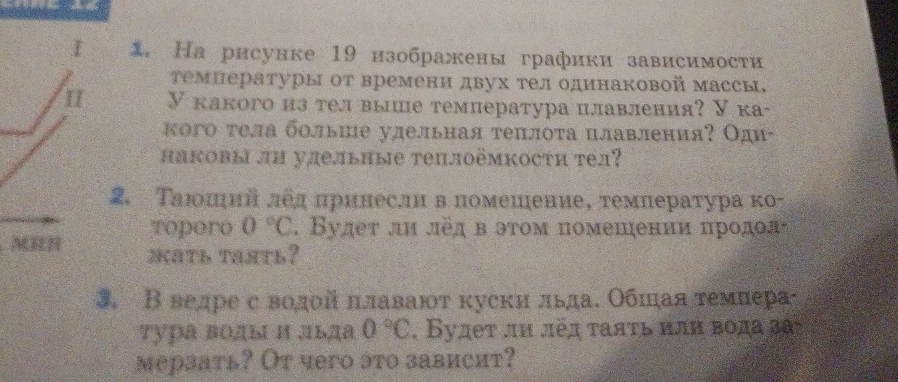 Ответь на вопросы по физике: 1. На рисунке 19 изображены графики зависимости температуры от времени двух тел одинаковой массы. У какого из тел выше температура плавления? У какого тела больше удельная теплота плавления? Одинаковы ли удельные теплоёмкости тел?