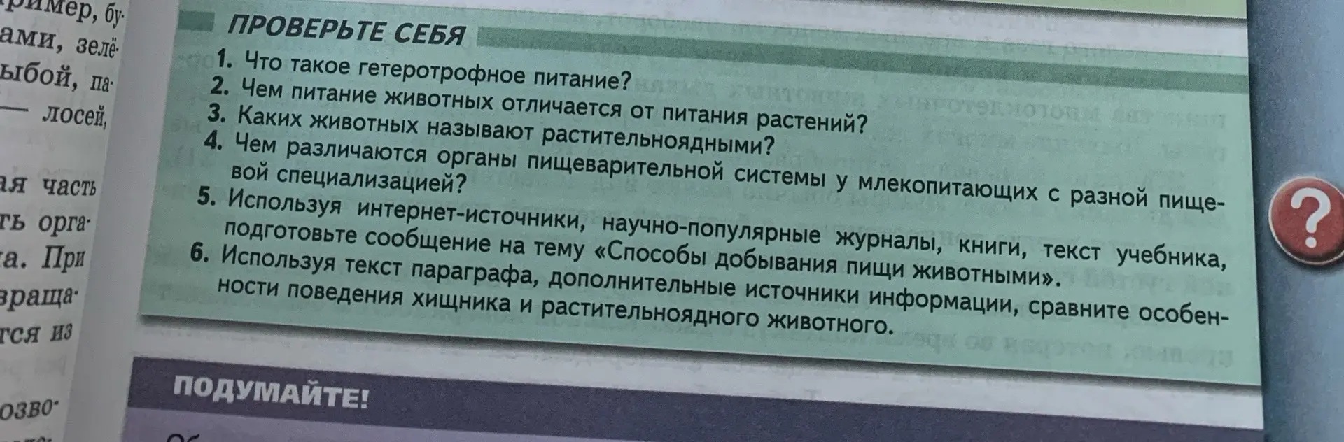 Ответь на вопросы: Что такое гетеротрофное питание? Чем питание животных отличается от питания растений? Каких животных называют растительноядными? Чем различаются органы пищеварительной системы у млекопитающих с разной пищевой специализацией? Используя интернет-источники, научно-популярные журналы, книги, текст учебника, подготовьте сообщение на тему «Способы добывания пищи животными». Используя текст параграфа, дополнительные источники информации, сравните особенности поведения хищника и растительноядного животного.