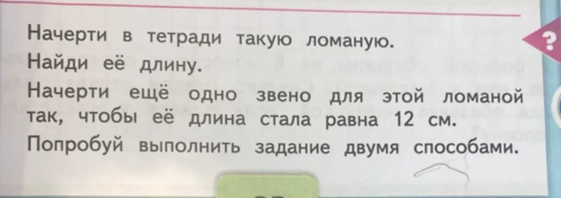 Начерти в тетради такую ломаную, найди её длину, начерти ещё одно звено для этой ломаной так, чтобы её длина стала равна 12 см и попробуй выполнить задание двумя способами.