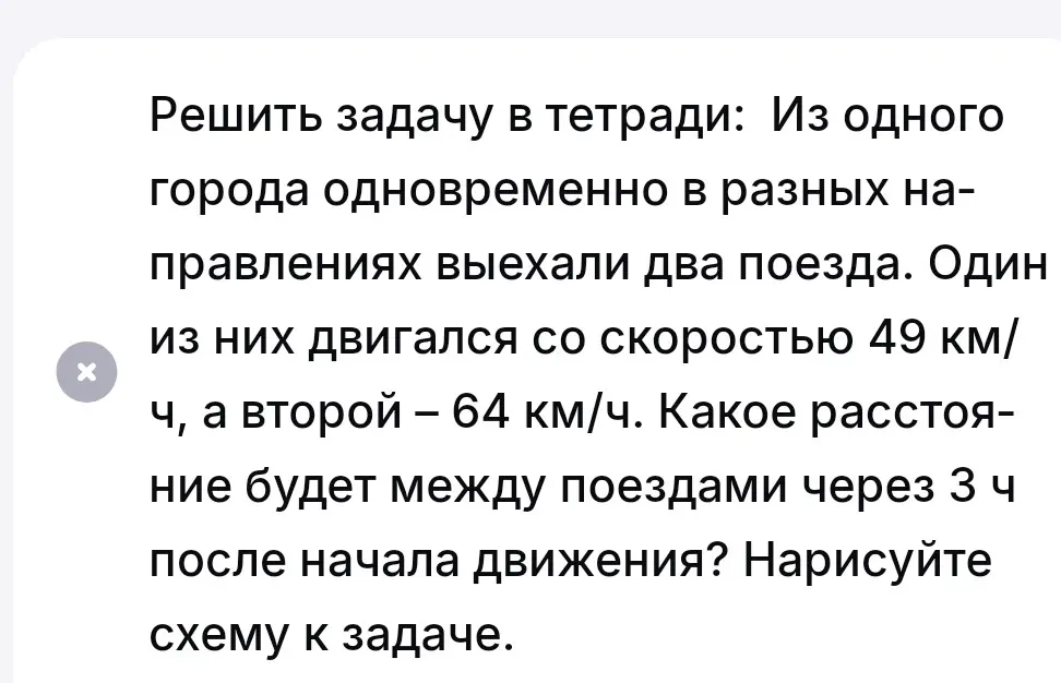 Реши задачу: Из одного города одновременно в разных направлениях выехали два поезда со скоростями 49 км/ч и 64 км/ч. Какое расстояние будет между ними через 3 часа? Нарисуй схему.