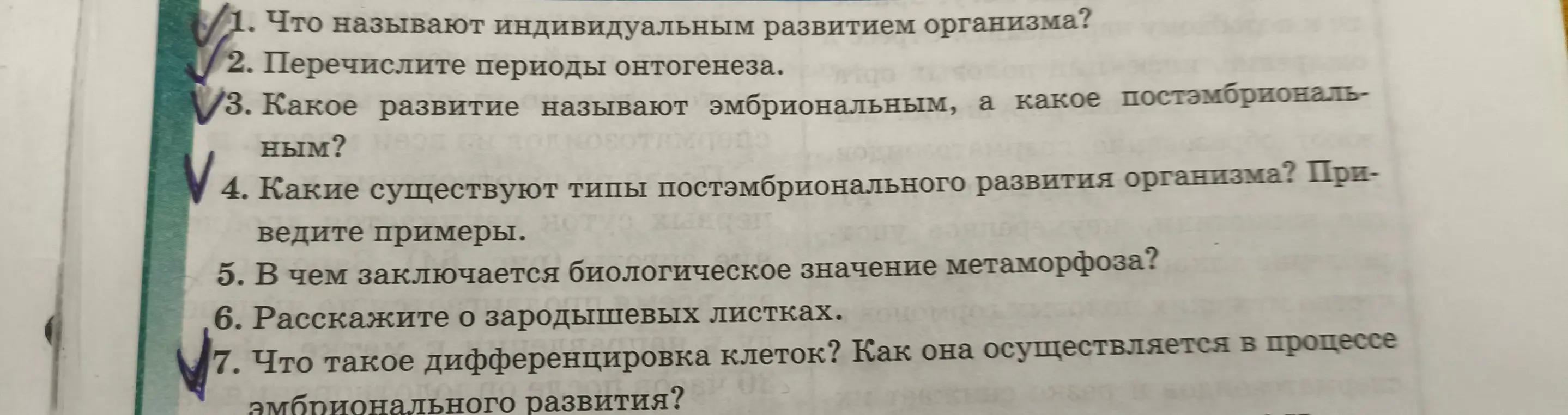Ответь на вопросы: Что называют индивидуальным развитием организма? Перечисли периоды онтогенеза? Какое развитие называют эмбриональным, а какое постэмбриональным? Какие существуют типы постэмбрионального развития организма? Приведи примеры? В чем заключается биологическое значение метаморфоза? Расскажи о зародышевых листках? Что такое дифференцировка клеток? Как она осуществляется в процессе амбрионального развития?