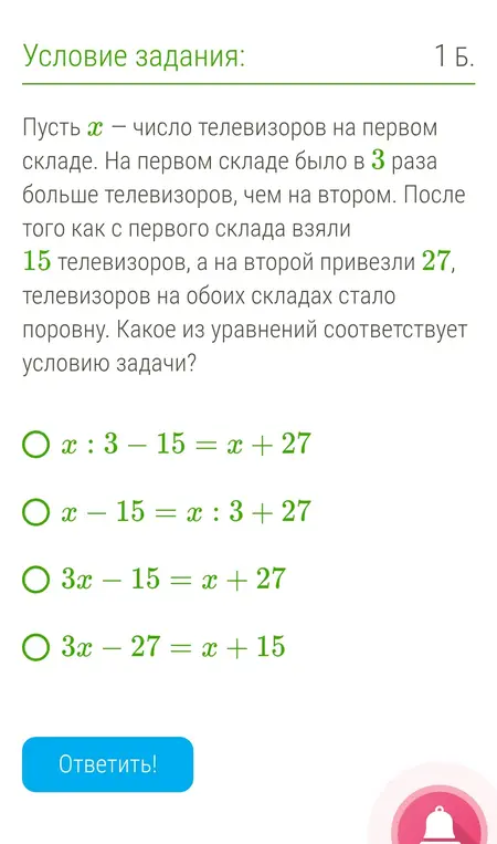 Какое из уравнений соответствует условию задачи: Пусть $x$ — число телевизоров на первом складе. На первом складе было в 3 раза больше телевизоров, чем на втором. После того как с первого склада взяли 15 телевизоров, а на второй привезли 27, телевизоров на обоих складах стало поровну.