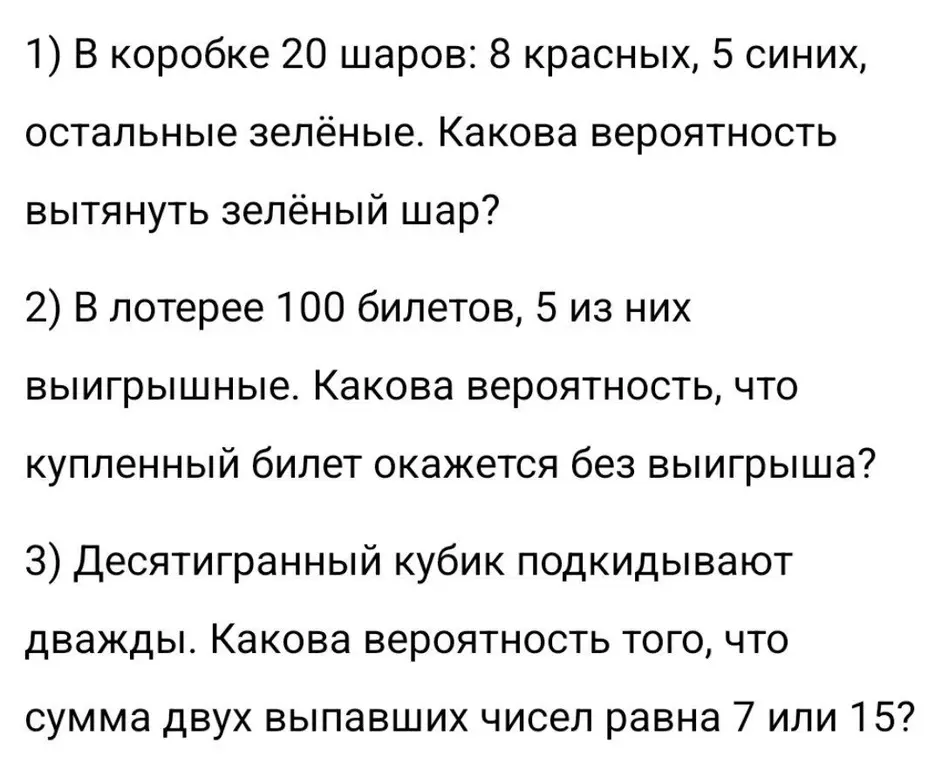 В коробке 20 шаров: 8 красных, 5 синих, остальные зелёные. Вычисли вероятность вытянуть зелёный шар. В лотерее 100 билетов, 5 из них выигрышные. Вычисли вероятность, что купленный билет окажется без выигрыша. Десятигранный кубик подкидывают дважды. Вычисли вероятность того, что сумма двух выпавших чисел равна 7 или 15.