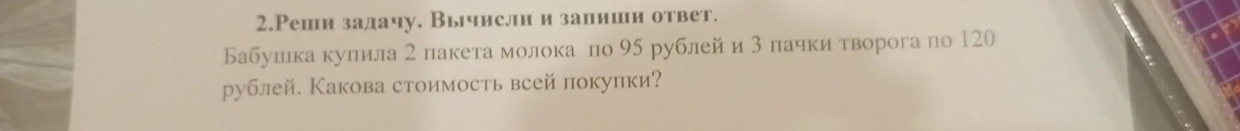 Реши задачу: Бабушка купила 2 пакета молока по 95 рублей и 3 пачки творога по 120 рублей. Какова стоимость всей покупки?
